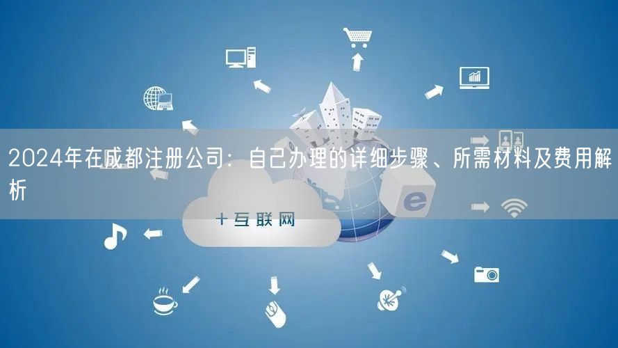 2024年在成都注册公司:自己办理的详细步骤、所需材料及费用解析 2024年在成都注册公司:自己办理的详细步骤、所需材料及费用解析