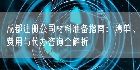 成都注册公司材料准备指南:清单、费用与代办咨询全解析 成都注册公司材料准备指南:清单、费用与代办咨询全解析
