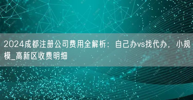 2024成都注册公司费用全解析：自己办vs找代办，小规模_高新区收费明细