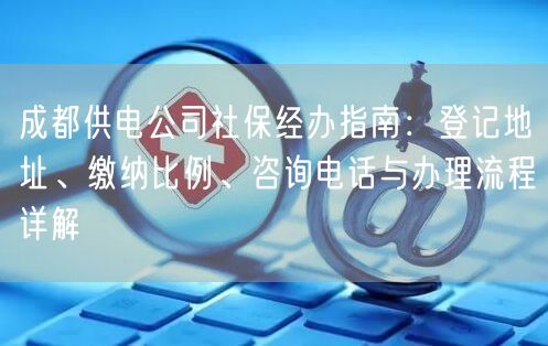 成都供电公司社保经办指南：登记地址、缴纳比例、咨询电话与办理流程详解