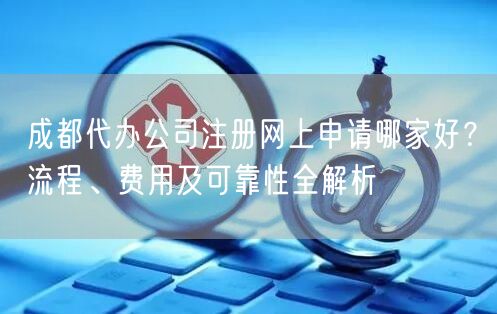 成都代办公司注册网上申请哪家好?流程、费用及可靠性全解析 成都代办公司注册网上申请哪家好?流程、费用及可靠性全解析
