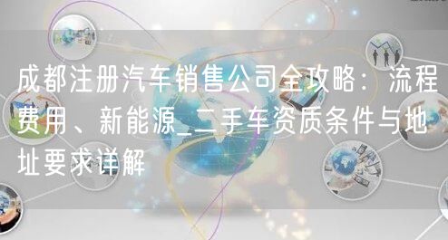 成都注册汽车销售公司全攻略:流程费用、新能源_二手车资质条件与地址要求详解 成都注册汽车销售公司全攻略:流程费用、新能源_二手车资质条件与地址要求详解