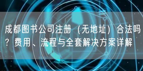 成都图书公司注册（无地址）合法吗？费用、流程与全套解决方案详解