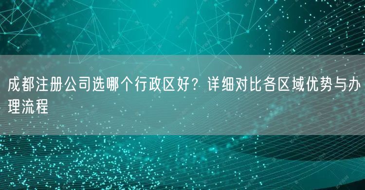 成都注册公司选哪个行政区好?详细对比各区域优势与办理流程 成都注册公司选哪个行政区好?详细对比各区域优势与办理流程