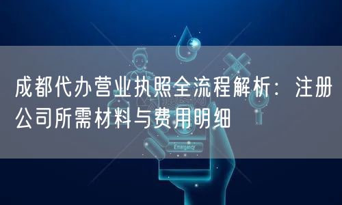 成都代办营业执照全流程解析：注册公司所需材料与费用明细