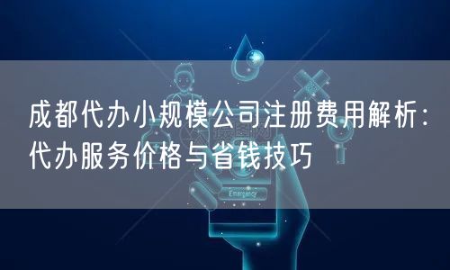 成都代办小规模公司注册费用解析：代办服务价格与省钱技巧