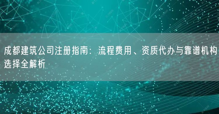 成都建筑公司注册指南:流程费用、资质代办与靠谱机构选择全解析 成都建筑公司注册指南:流程费用、资质代办与靠谱机构选择全解析