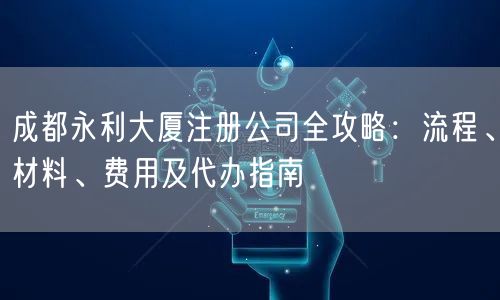 成都永利大厦注册公司全攻略：流程、材料、费用及代办指南