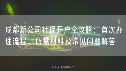 成都新公司社保开户全攻略：首次办理流程、所需材料及常见问题解答