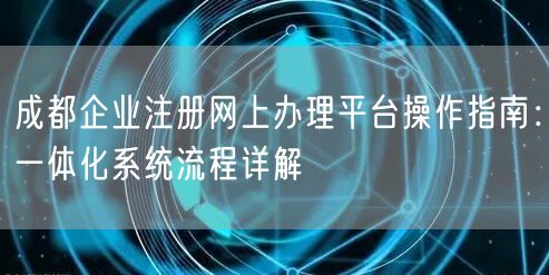 成都企业注册网上办理平台操作指南：一体化系统流程详解