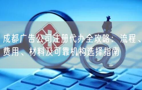 成都广告公司注册代办全攻略：流程、费用、材料及可靠机构选择指南