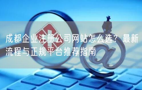 成都企业注册公司网站怎么选？最新流程与正规平台推荐指南