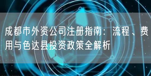 成都市外资公司注册指南：流程、费用与色达县投资政策全解析