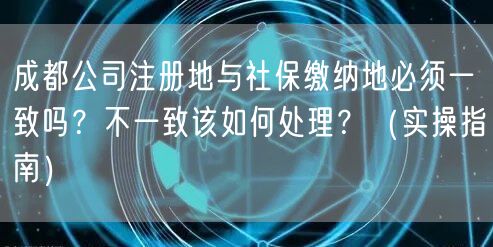 成都公司注册地与社保缴纳地必须一致吗？不一致该如何处理？（实操指南）