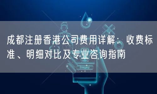 成都注册香港公司费用详解：收费标准、明细对比及专业咨询指南