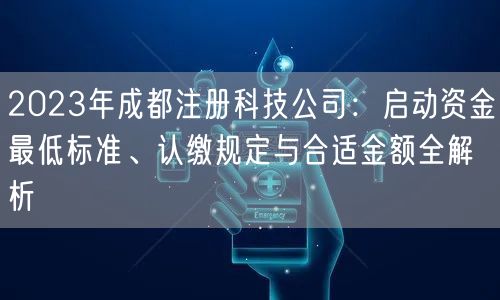 2023年成都注册科技公司：启动资金最低标准、认缴规定与合适金额全解析