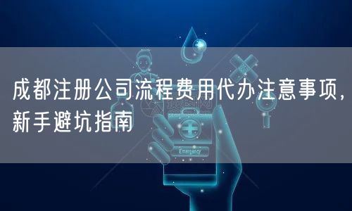 成都注册公司流程费用代办注意事项，新手避坑指南