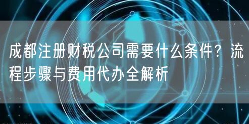 成都注册财税公司需要什么条件?流程步骤与费用代办全解析 成都注册财税公司需要什么条件?流程步骤与费用代办全解析