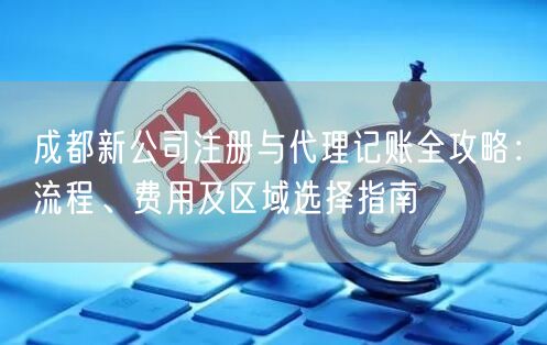 成都新公司注册与代理记账全攻略：流程、费用及区域选择指南