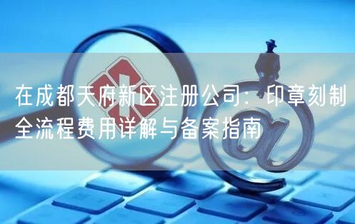 在成都天府新区注册公司：印章刻制全流程费用详解与备案指南
