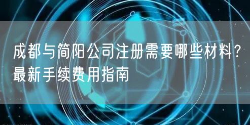 成都与简阳公司注册需要哪些材料?最新手续费用指南 成都与简阳公司注册需要哪些材料?最新手续费用指南