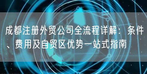 成都注册外贸公司全流程详解：条件、费用及自贸区优势一站式指南