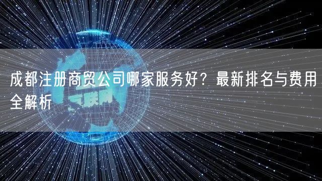成都注册商贸公司哪家服务好？最新排名与费用全解析