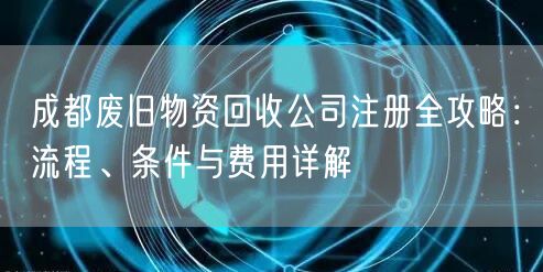成都废旧物资回收公司注册全攻略：流程、条件与费用详解