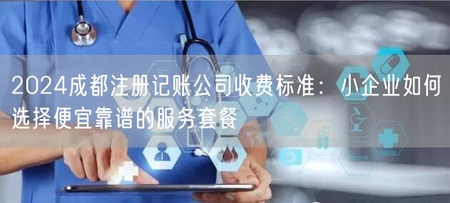 2024成都注册记账公司收费标准:小企业如何选择便宜靠谱的服务套餐 2024成都注册记账公司收费标准:小企业如何选择便宜靠谱的服务套餐