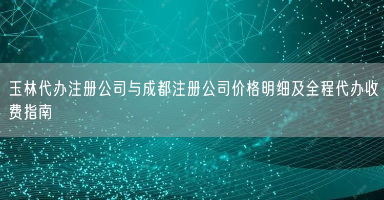 玉林代办注册公司与成都注册公司价格明细及全程代办收费指南