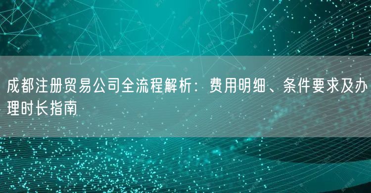 成都注册贸易公司全流程解析：费用明细、条件要求及办理时长指南