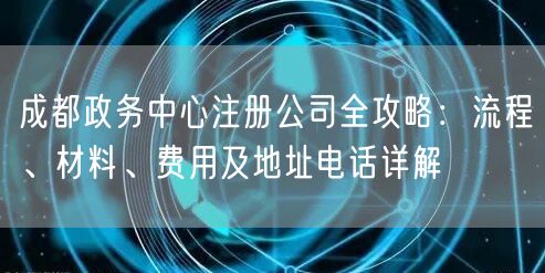 成都政务中心注册公司全攻略：流程、材料、费用及地址电话详解