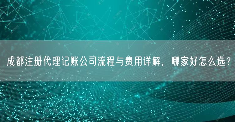成都注册代理记账公司流程与费用详解，哪家好怎么选？
