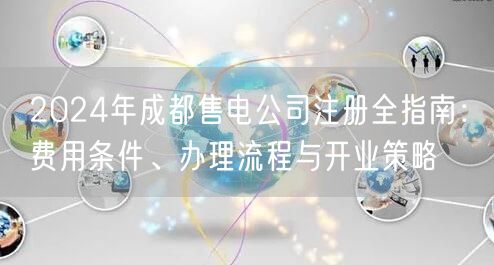 2024年成都售电公司注册全指南:费用条件、办理流程与开业策略 2024年成都售电公司注册全指南:费用条件、办理流程与开业策略