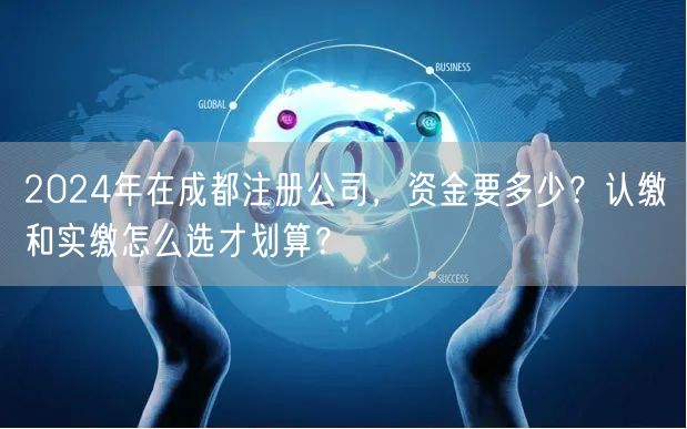 2024年在成都注册公司,资金要多少?认缴和实缴怎么选才划算? 2024年在成都注册公司,资金要多少?认缴和实缴怎么选才划算?