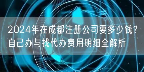 2024年在成都注册公司要多少钱?自己办与找代办费用明细全解析 2024年在成都注册公司要多少钱?自己办与找代办费用明细全解析