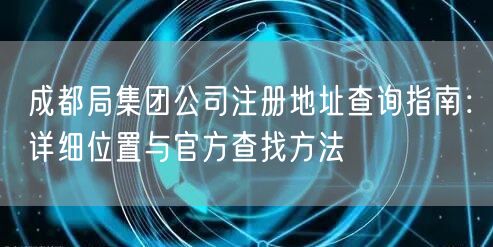 成都局集团公司注册地址查询指南:详细位置与官方查找方法 成都局集团公司注册地址查询指南:详细位置与官方查找方法