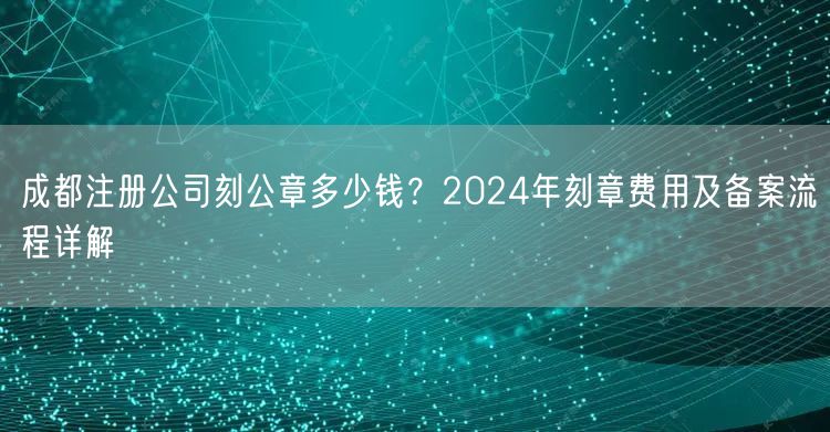 成都注册公司刻公章多少钱?2024年刻章费用及备案流程详解 成都注册公司刻公章多少钱?2024年刻章费用及备案流程详解