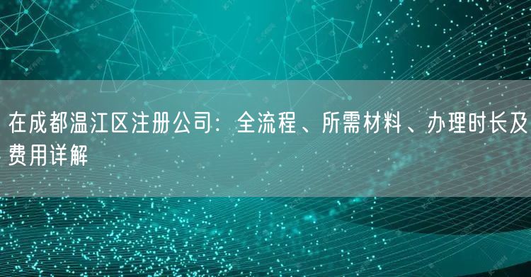 在成都温江区注册公司：全流程、所需材料、办理时长及费用详解