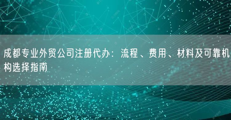 成都专业外贸公司注册代办：流程、费用、材料及可靠机构选择指南