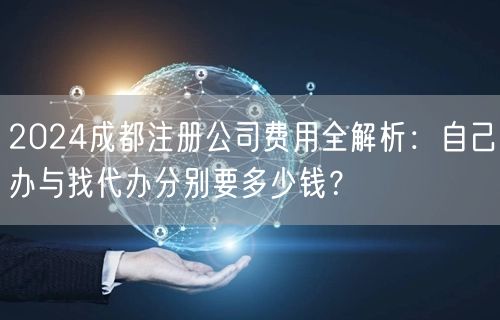 2024成都注册公司费用全解析：自己办与找代办分别要多少钱？