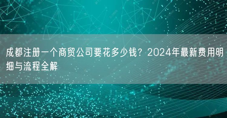 成都注册一个商贸公司要花多少钱?2024年最新费用明细与流程全解 成都注册一个商贸公司要花多少钱?2024年最新费用明细与流程全解