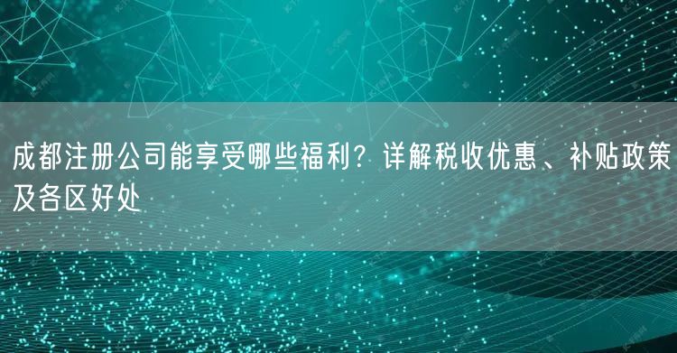 成都注册公司能享受哪些福利？详解税收优惠、补贴政策及各区好处