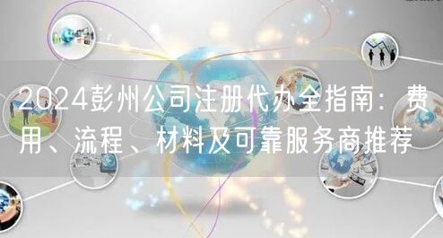 2024彭州公司注册代办全指南：费用、流程、材料及可靠服务商推荐