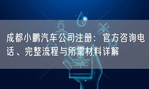 成都小鹏汽车公司注册:官方咨询电话、完整流程与所需材料详解 成都小鹏汽车公司注册:官方咨询电话、完整流程与所需材料详解