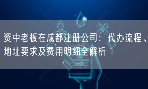 资中老板在成都注册公司：代办流程、地址要求及费用明细全解析
