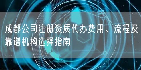 成都公司注册资质代办费用、流程及靠谱机构选择指南 成都公司注册资质代办费用、流程及靠谱机构选择指南