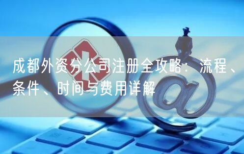 成都外资分公司注册全攻略：流程、条件、时间与费用详解