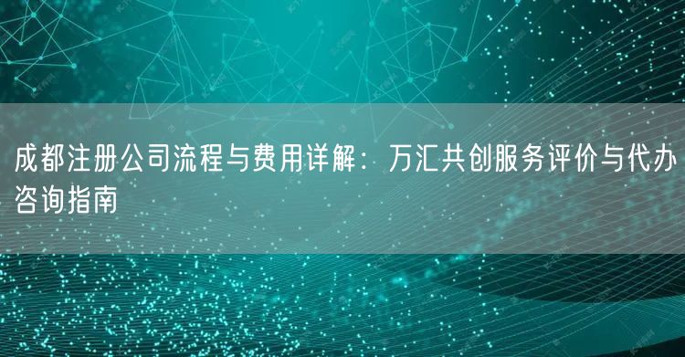 成都注册公司流程与费用详解：万汇共创服务评价与代办咨询指南