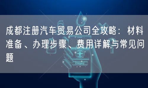 成都注册汽车贸易公司全攻略:材料准备、办理步骤、费用详解与常见问题 成都注册汽车贸易公司全攻略:材料准备、办理步骤、费用详解与常见问题